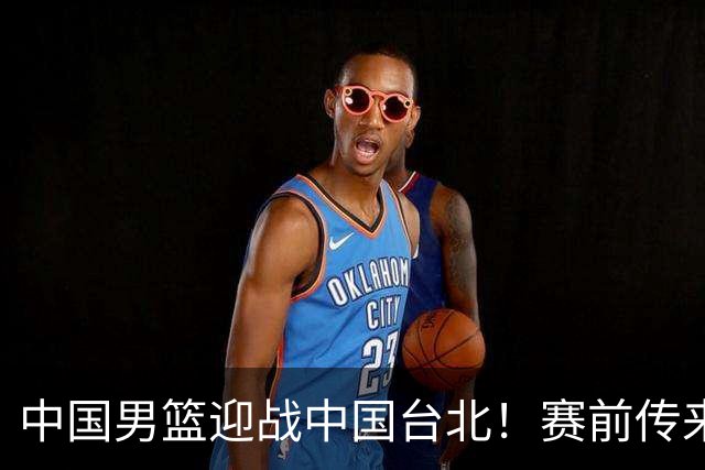 中国男篮迎战中国台北！赛前传来4好1坏消息，中国队出线毫无悬念