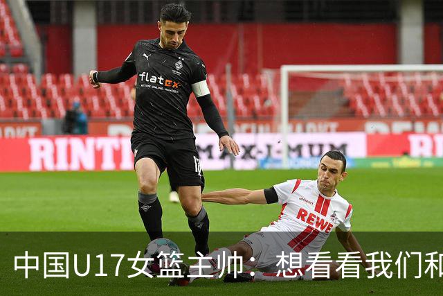 中国U17女篮主帅：想看看我们和世界篮球的差距 默契程度有待提高