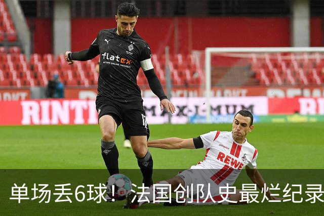 单场丢6球！法国创队史最烂纪录 德尚为告别战溃败揽责