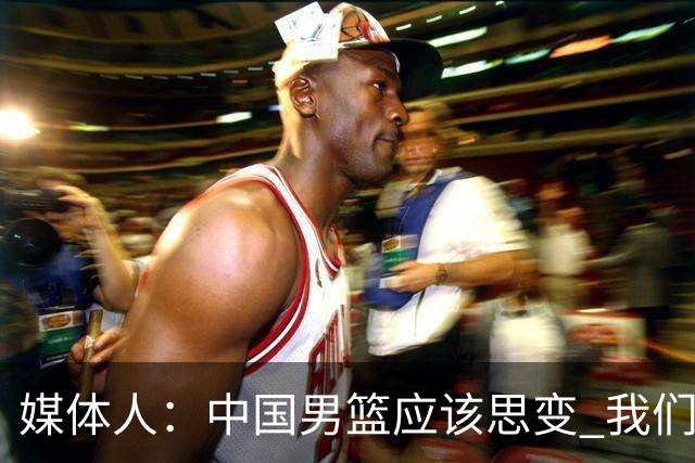 媒体人：中国男篮应该思变 我们没有日本男篮强 就别再嘴硬了