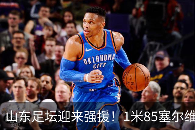山东足坛迎来强援！1米85塞尔维亚前国脚正式加盟
