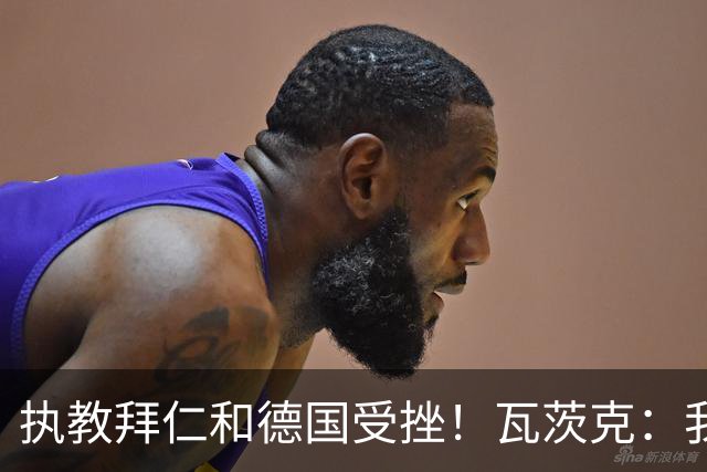 执教拜仁和德国受挫！瓦茨克：我仍认为纳帅将拥有辉煌的教练生涯