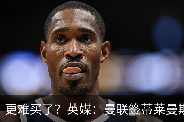 更难买了？英媒：曼联签蒂莱曼斯，将强化维拉谈判罗杰斯的立场