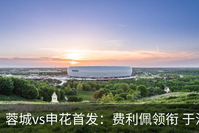 蓉城vs申花首发：费利佩领衔 于汉超、韦世豪替补