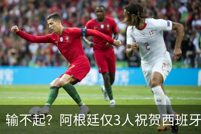 输不起？阿根廷仅3人祝贺西班牙夺冠！西媒怒批：没风度 不尊重
