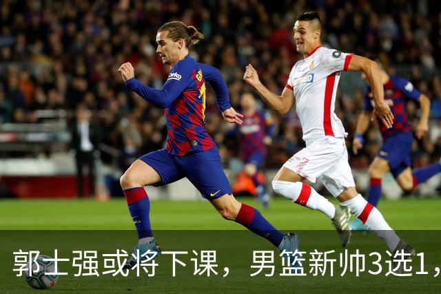 郭士强或将下课，男篮新帅3选1，杨鸣在列，杜锋热门，从未输日本